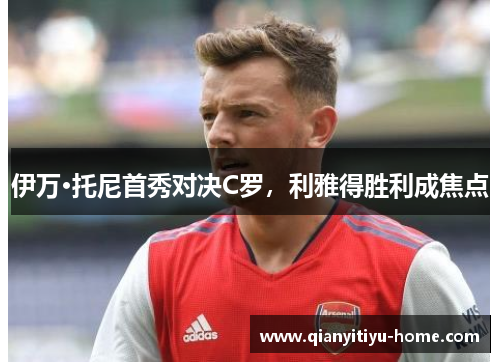 伊万·托尼首秀对决C罗,利雅得胜利成焦点 伊万·托尼首秀对决C罗,利雅得胜利成焦点