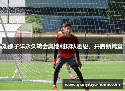 刘邵子洋永久转会奥地利球队霍恩,开启新篇章 刘邵子洋永久转会奥地利球队霍恩,开启新篇章