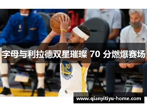 字母与利拉德双星璀璨 70 分燃爆赛场 字母与利拉德双星璀璨 70 分燃爆赛场